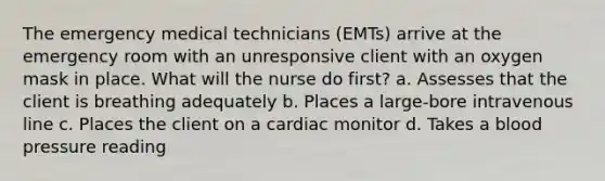 The emergency medical technicians (EMTs) arrive at the emergency room with an unresponsive client with an oxygen mask in place. What will the nurse do first? a. Assesses that the client is breathing adequately b. Places a large-bore intravenous line c. Places the client on a cardiac monitor d. Takes a blood pressure reading