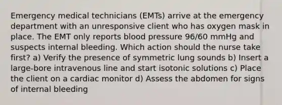 Emergency medical technicians (EMTs) arrive at the emergency department with an unresponsive client who has oxygen mask in place. The EMT only reports <a href='https://www.questionai.com/knowledge/kD0HacyPBr-blood-pressure' class='anchor-knowledge'>blood pressure</a> 96/60 mmHg and suspects internal bleeding. Which action should the nurse take first? a) Verify the presence of symmetric lung sounds b) Insert a large-bore intravenous line and start isotonic solutions c) Place the client on a cardiac monitor d) Assess the abdomen for signs of internal bleeding