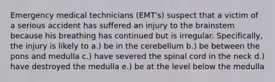 Emergency medical technicians (EMT's) suspect that a victim of a serious accident has suffered an injury to the brainstem because his breathing has continued but is irregular. Specifically, the injury is likely to a.) be in the cerebellum b.) be between the pons and medulla c.) have severed the spinal cord in the neck d.) have destroyed the medulla e.) be at the level below the medulla