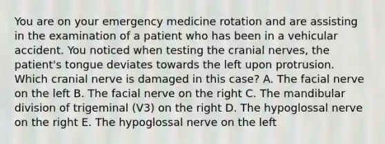 You are on your emergency medicine rotation and are assisting in the examination of a patient who has been in a vehicular accident. You noticed when testing the cranial nerves, the patient's tongue deviates towards the left upon protrusion. Which cranial nerve is damaged in this case? A. The facial nerve on the left B. The facial nerve on the right C. The mandibular division of trigeminal (V3) on the right D. The hypoglossal nerve on the right E. The hypoglossal nerve on the left