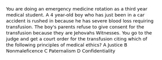 You are doing an emergency medicine rotation as a third year medical student. A 4 year-old boy who has just been in a car accident is rushed in because he has severe blood loss requiring transfusion. The boy's parents refuse to give consent for the transfusion because they are Jehovahs Witnesses. You go to the judge and get a court order for the transfusion citing which of the following principles of medical ethics? A Justice B Nonmaleficence C Paternalism D Confidentiality