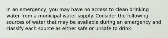 In an emergency, you may have no access to clean drinking water from a municipal water supply. Consider the following sources of water that may be available during an emergency and classify each source as either safe or unsafe to drink.