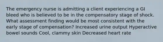 The emergency nurse is admitting a client experiencing a GI bleed who is believed to be in the compensatory stage of shock. What assessment finding would be most consistent with the early stage of compensation? Increased urine output Hyperactive bowel sounds Cool, clammy skin Decreased heart rate