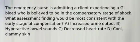 The emergency nurse is admitting a client experiencing a GI bleed who is believed to be in the compensatory stage of shock. What assessment finding would be most consistent with the early stage of compensation? A) Increased urine output B) Hyperactive bowel sounds C) Decreased heart rate D) Cool, clammy skin