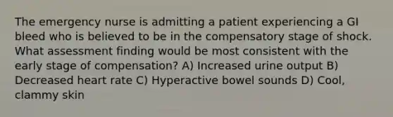 The emergency nurse is admitting a patient experiencing a GI bleed who is believed to be in the compensatory stage of shock. What assessment finding would be most consistent with the early stage of compensation? A) Increased urine output B) Decreased heart rate C) Hyperactive bowel sounds D) Cool, clammy skin