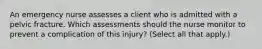 An emergency nurse assesses a client who is admitted with a pelvic fracture. Which assessments should the nurse monitor to prevent a complication of this injury? (Select all that apply.)