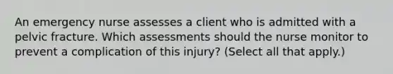 An emergency nurse assesses a client who is admitted with a pelvic fracture. Which assessments should the nurse monitor to prevent a complication of this injury? (Select all that apply.)