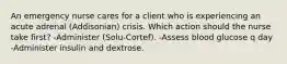 An emergency nurse cares for a client who is experiencing an acute adrenal (Addisonian) crisis. Which action should the nurse take first? -Administer (Solu-Cortef). -Assess blood glucose q day -Administer insulin and dextrose.