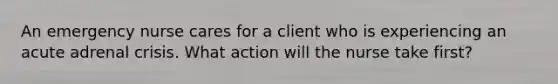 An emergency nurse cares for a client who is experiencing an acute adrenal crisis. What action will the nurse take first?