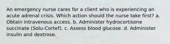 An emergency nurse cares for a client who is experiencing an acute adrenal crisis. Which action should the nurse take first? a. Obtain intravenous access. b. Administer hydrocortisone succinate (Solu-Cortef). c. Assess blood glucose. d. Administer insulin and dextrose.