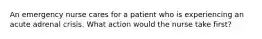 An emergency nurse cares for a patient who is experiencing an acute adrenal crisis. What action would the nurse take first?