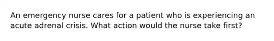 An emergency nurse cares for a patient who is experiencing an acute adrenal crisis. What action would the nurse take first?