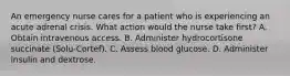 An emergency nurse cares for a patient who is experiencing an acute adrenal crisis. What action would the nurse take first? A. Obtain intravenous access. B. Administer hydrocortisone succinate (Solu-Cortef). C. Assess blood glucose. D. Administer insulin and dextrose.