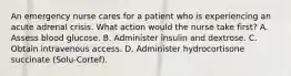 An emergency nurse cares for a patient who is experiencing an acute adrenal crisis. What action would the nurse take first? A. Assess blood glucose. B. Administer insulin and dextrose. C. Obtain intravenous access. D. Administer hydrocortisone succinate (Solu-Cortef).