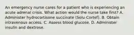 An emergency nurse cares for a patient who is experiencing an acute adrenal crisis. What action would the nurse take first? A. Administer hydrocortisone succinate (Solu-Cortef). B. Obtain intravenous access. C. Assess blood glucose. D. Administer insulin and dextrose.