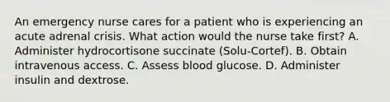 An emergency nurse cares for a patient who is experiencing an acute adrenal crisis. What action would the nurse take first? A. Administer hydrocortisone succinate (Solu-Cortef). B. Obtain intravenous access. C. Assess blood glucose. D. Administer insulin and dextrose.