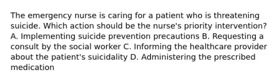 The emergency nurse is caring for a patient who is threatening suicide. Which action should be the nurse's priority intervention? A. Implementing suicide prevention precautions B. Requesting a consult by the social worker C. Informing the healthcare provider about the patient's suicidality D. Administering the prescribed medication