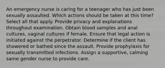 An emergency nurse is caring for a teenager who has just been sexually assaulted. Which actions should be taken at this time? Select all that apply. Provide privacy and explanations throughout examination. Obtain blood samples and anal cultures, vaginal cultures if female. Ensure that legal action is initiated against the perpetrator. Determine if the client has showered or bathed since the assault. Provide prophylaxis for sexually transmitted infections. Assign a supportive, calming same gender nurse to provide care.