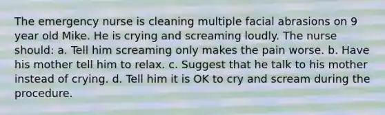 The emergency nurse is cleaning multiple facial abrasions on 9 year old Mike. He is crying and screaming loudly. The nurse should: a. Tell him screaming only makes the pain worse. b. Have his mother tell him to relax. c. Suggest that he talk to his mother instead of crying. d. Tell him it is OK to cry and scream during the procedure.