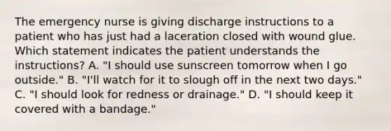 The emergency nurse is giving discharge instructions to a patient who has just had a laceration closed with wound glue. Which statement indicates the patient understands the instructions? A. "I should use sunscreen tomorrow when I go outside." B. "I'll watch for it to slough off in the next two days." C. "I should look for redness or drainage." D. "I should keep it covered with a bandage."