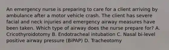 An emergency nurse is preparing to care for a client arriving by ambulance after a motor vehicle crash. The client has severe facial and neck injuries and emergency airway measures have been taken. Which type of airway does the nurse prepare for? A. Cricothyroidotomy B. Endotracheal intubation C. Nasal bi-level positive airway pressure (BiPAP) D. Tracheotomy