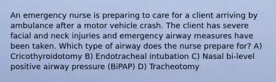 An emergency nurse is preparing to care for a client arriving by ambulance after a motor vehicle crash. The client has severe facial and neck injuries and emergency airway measures have been taken. Which type of airway does the nurse prepare for? A) Cricothyroidotomy B) Endotracheal intubation C) Nasal bi-level positive airway pressure (BiPAP) D) Tracheotomy