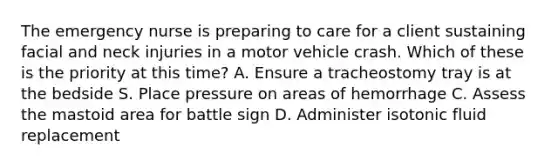 The emergency nurse is preparing to care for a client sustaining facial and neck injuries in a motor vehicle crash. Which of these is the priority at this time? A. Ensure a tracheostomy tray is at the bedside S. Place pressure on areas of hemorrhage C. Assess the mastoid area for battle sign D. Administer isotonic fluid replacement