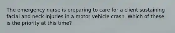 The emergency nurse is preparing to care for a client sustaining facial and neck injuries in a motor vehicle crash. Which of these is the priority at this time?