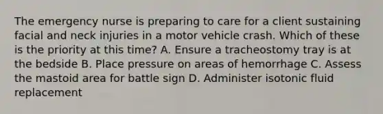 The emergency nurse is preparing to care for a client sustaining facial and neck injuries in a motor vehicle crash. Which of these is the priority at this time? A. Ensure a tracheostomy tray is at the bedside B. Place pressure on areas of hemorrhage C. Assess the mastoid area for battle sign D. Administer isotonic fluid replacement