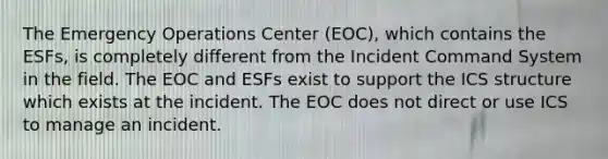 The Emergency Operations Center (EOC), which contains the ESFs, is completely different from the Incident Command System in the field. The EOC and ESFs exist to support the ICS structure which exists at the incident. The EOC does not direct or use ICS to manage an incident.