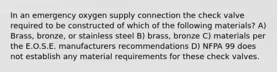 In an emergency oxygen supply connection the check valve required to be constructed of which of the following materials? A) Brass, bronze, or stainless steel B) brass, bronze C) materials per the E.O.S.E. manufacturers recommendations D) NFPA 99 does not establish any material requirements for these check valves.