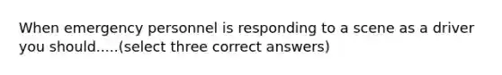 When emergency personnel is responding to a scene as a driver you should.....(select three correct answers)