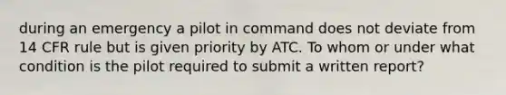 during an emergency a pilot in command does not deviate from 14 CFR rule but is given priority by ATC. To whom or under what condition is the pilot required to submit a written report?