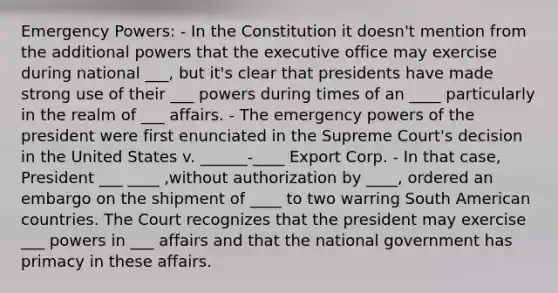 Emergency Powers: - In the Constitution it doesn't mention from the additional powers that the executive office may exercise during national ___, but it's clear that presidents have made strong use of their ___ powers during times of an ____ particularly in the realm of ___ affairs. - The emergency powers of the president were first enunciated in the Supreme Court's decision in the United States v. ______-____ Export Corp. - In that case, President ___ ____ ,without authorization by ____, ordered an embargo on the shipment of ____ to two warring South American countries. The Court recognizes that the president may exercise ___ powers in ___ affairs and that the national government has primacy in these affairs.