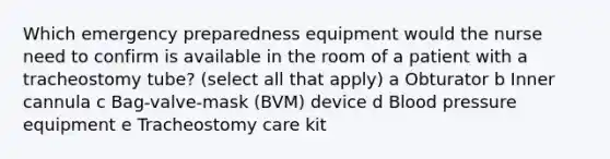 Which emergency preparedness equipment would the nurse need to confirm is available in the room of a patient with a tracheostomy tube? (select all that apply) a Obturator b Inner cannula c Bag-valve-mask (BVM) device d Blood pressure equipment e Tracheostomy care kit