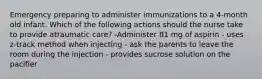 Emergency preparing to administer immunizations to a 4-month old infant. Which of the following actions should the nurse take to provide atraumatic care? -Administer 81 mg of aspirin - uses z-track method when injecting - ask the parents to leave the room during the injection - provides sucrose solution on the pacifier