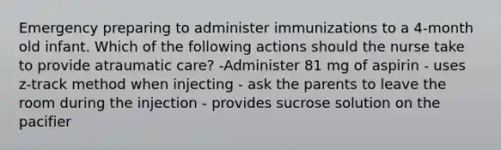 Emergency preparing to administer immunizations to a 4-month old infant. Which of the following actions should the nurse take to provide atraumatic care? -Administer 81 mg of aspirin - uses z-track method when injecting - ask the parents to leave the room during the injection - provides sucrose solution on the pacifier