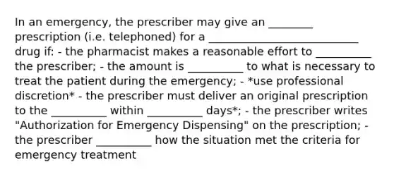 In an emergency, the prescriber may give an ________ prescription (i.e. telephoned) for a ___________________________ drug if: - the pharmacist makes a reasonable effort to __________ the prescriber; - the amount is __________ to what is necessary to treat the patient during the emergency; - *use professional discretion* - the prescriber must deliver an original prescription to the __________ within __________ days*; - the prescriber writes "Authorization for Emergency Dispensing" on the prescription; - the prescriber __________ how the situation met the criteria for emergency treatment