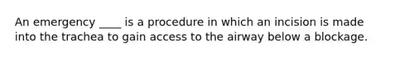 An emergency ____ is a procedure in which an incision is made into the trachea to gain access to the airway below a blockage.