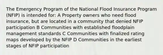 The Emergency Program of the National Flood Insurance Program (NFIP) is intended for: A Property owners who need flood insurance, but are located in a community that denied NFIP participation B Communities with established floodplain management standards C Communities with finalized rating maps developed by the NFIP D Communities in the earliest stages of NFIP participation