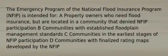 The Emergency Program of the National Flood Insurance Program (NFIP) is intended for: A Property owners who need flood insurance, but are located in a community that denied NFIP participation B Communities with established floodplain management standards C Communities in the earliest stages of NFIP participation D Communities with finalized rating maps developed by the NFIP