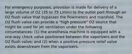 For emergency purposes, provision is made for delivery of a large volume of O2 (35 to 75 L/min) to the outlet port through an O2 flush valve that bypasses the flowmeters and manifold. The O2 flush valve can provide a "high pressure" O2 source that might be used for jet ventilation under the following circumstances: (1) the anesthesia machine is equipped with a one-way check valve positioned between the vaporizers and the O2 flush valve; and (2) when a positive-pressure relief valve exists downstream from the vaporizers.