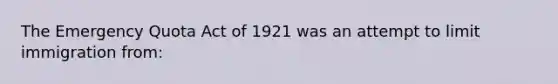 The Emergency Quota Act of 1921 was an attempt to limit immigration from: