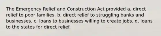 The Emergency Relief and Construction Act provided a. direct relief to poor families. b. direct relief to struggling banks and businesses. c. loans to businesses willing to create jobs. d. loans to the states for direct relief.