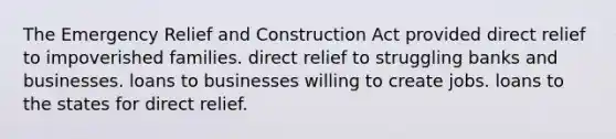 The Emergency Relief and Construction Act provided direct relief to impoverished families. direct relief to struggling banks and businesses. loans to businesses willing to create jobs. loans to the states for direct relief.