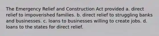 The Emergency Relief and Construction Act provided a. direct relief to impoverished families. b. direct relief to struggling banks and businesses. c. loans to businesses willing to create jobs. d. loans to the states for direct relief.