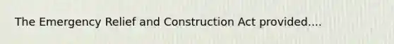 The Emergency Relief and Construction Act provided....