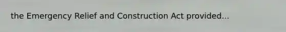 the Emergency Relief and Construction Act provided...