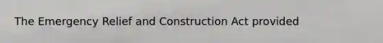 The Emergency Relief and Construction Act provided