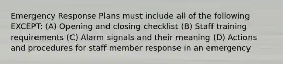 Emergency Response Plans must include all of the following EXCEPT: (A) Opening and closing checklist (B) Staff training requirements (C) Alarm signals and their meaning (D) Actions and procedures for staff member response in an emergency